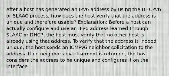 After a host has generated an IPv6 address by using the DHCPv6 or SLAAC process, how does the host verify that the address is unique and therefore usable? Explanation: Before a host can actually configure and use an IPv6 address learned through SLAAC or DHCP, the host must verify that no other host is already using that address. To verify that the address is indeed unique, the host sends an ICMPv6 neighbor solicitation to the address. If no neighbor advertisement is returned, the host considers the address to be unique and configures it on the interface.