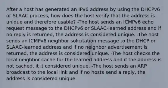 After a host has generated an IPv6 address by using the DHCPv6 or SLAAC process, how does the host verify that the address is unique and therefore usable? -The host sends an ICMPv6 echo request message to the DHCPv6 or SLAAC-learned address and if no reply is returned, the address is considered unique. -The host sends an ICMPv6 neighbor solicitation message to the DHCP or SLAAC-learned address and if no neighbor advertisement is returned, the address is considered unique. -The host checks the local neighbor cache for the learned address and if the address is not cached, it it considered unique. -The host sends an ARP broadcast to the local link and if no hosts send a reply, the address is considered unique.