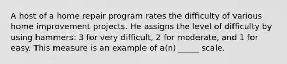 A host of a home repair program rates the difficulty of various home improvement projects. He assigns the level of difficulty by using hammers: 3 for very difficult, 2 for moderate, and 1 for easy. This measure is an example of a(n) _____ scale.