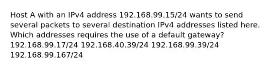 Host A with an IPv4 address 192.168.99.15/24 wants to send several packets to several destination IPv4 addresses listed here. Which addresses requires the use of a default gateway? 192.168.99.17/24 192.168.40.39/24 192.168.99.39/24 192.168.99.167/24