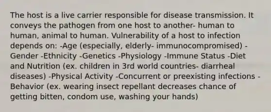 The host is a live carrier responsible for disease transmission. It conveys the pathogen from one host to another- human to human, animal to human. Vulnerability of a host to infection depends on: -Age (especially, elderly- immunocompromised) -Gender -Ethnicity -Genetics -Physiology -Immune Status -Diet and Nutrition (ex. children in 3rd world countries- diarrheal diseases) -Physical Activity -Concurrent or preexisting infections -Behavior (ex. wearing insect repellant decreases chance of getting bitten, condom use, washing your hands)