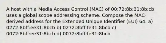 A host with a Media Access Control (MAC) of 00:72:8b:31:8b:cb uses a global scope addressing scheme. Compose the MAC-derived address for the Extended Unique Identifier (EUI) 64. a) 0272:8bff:ee31:8bcb b) 0272:8bff:fe31:8bcb c) 0072:8bff:ee31:8bcb d) 0072:8bff:fe31:8bcb