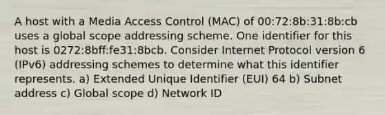 A host with a Media Access Control (MAC) of 00:72:8b:31:8b:cb uses a global scope addressing scheme. One identifier for this host is 0272:8bff:fe31:8bcb. Consider Internet Protocol version 6 (IPv6) addressing schemes to determine what this identifier represents. a) Extended Unique Identifier (EUI) 64 b) Subnet address c) Global scope d) Network ID