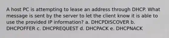 A host PC is attempting to lease an address through DHCP. What message is sent by the server to let the client know it is able to use the provided IP information? a. DHCPDISCOVER b. DHCPOFFER c. DHCPREQUEST d. DHCPACK e. DHCPNACK