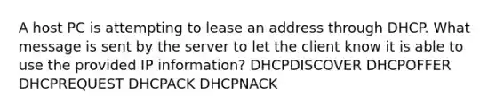 A host PC is attempting to lease an address through DHCP. What message is sent by the server to let the client know it is able to use the provided IP information? DHCPDISCOVER DHCPOFFER DHCPREQUEST DHCPACK DHCPNACK