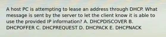 A host PC is attempting to lease an address through DHCP. What message is sent by the server to let the client know it is able to use the provided IP information? A. DHCPDISCOVER B. DHCPOFFER C. DHCPREQUEST D. DHCPACK E. DHCPNACK