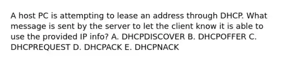 A host PC is attempting to lease an address through DHCP. What message is sent by the server to let the client know it is able to use the provided IP info? A. DHCPDISCOVER B. DHCPOFFER C. DHCPREQUEST D. DHCPACK E. DHCPNACK