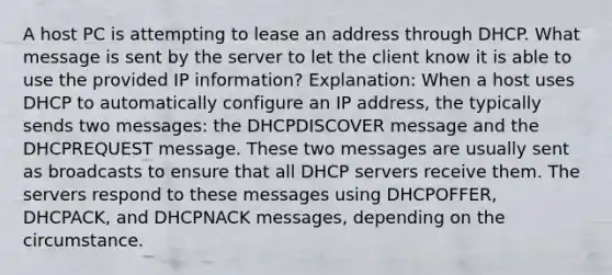 A host PC is attempting to lease an address through DHCP. What message is sent by the server to let the client know it is able to use the provided IP information? Explanation: When a host uses DHCP to automatically configure an IP address, the typically sends two messages: the DHCPDISCOVER message and the DHCPREQUEST message. These two messages are usually sent as broadcasts to ensure that all DHCP servers receive them. The servers respond to these messages using DHCPOFFER, DHCPACK, and DHCPNACK messages, depending on the circumstance.