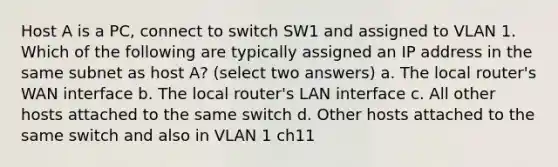 Host A is a PC, connect to switch SW1 and assigned to VLAN 1. Which of the following are typically assigned an IP address in the same subnet as host A? (select two answers) a. The local router's WAN interface b. The local router's LAN interface c. All other hosts attached to the same switch d. Other hosts attached to the same switch and also in VLAN 1 ch11