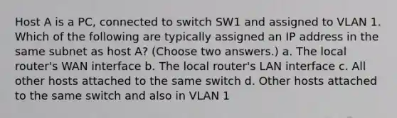 Host A is a PC, connected to switch SW1 and assigned to VLAN 1. Which of the following are typically assigned an IP address in the same subnet as host A? (Choose two answers.) a. The local router's WAN interface b. The local router's LAN interface c. All other hosts attached to the same switch d. Other hosts attached to the same switch and also in VLAN 1