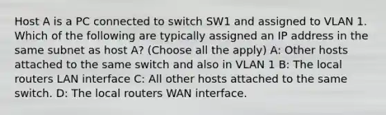 Host A is a PC connected to switch SW1 and assigned to VLAN 1. Which of the following are typically assigned an IP address in the same subnet as host A? (Choose all the apply) A: Other hosts attached to the same switch and also in VLAN 1 B: The local routers LAN interface C: All other hosts attached to the same switch. D: The local routers WAN interface.