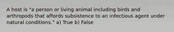 A host is "a person or living animal including birds and arthropods that affords subsistence to an infectious agent under natural conditions." a) True b) False