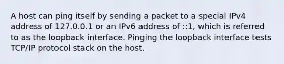 A host can ping itself by sending a packet to a special IPv4 address of 127.0.0.1 or an IPv6 address of ::1, which is referred to as the loopback interface. Pinging the loopback interface tests TCP/IP protocol stack on the host.