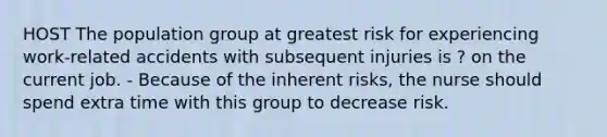 HOST The population group at greatest risk for experiencing work-related accidents with subsequent injuries is ? on the current job. - Because of the inherent risks, the nurse should spend extra time with this group to decrease risk.