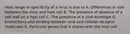 Host range or specificity of a virus is due to A. Differences in size between the virus and host cell B. The presence of absence of a cell wall on a host cell C. The presence of a viral envelope D. Interactions and binding between viral and cellular receptor molecules E. Particular genes that it shares with the host cell