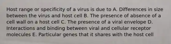 Host range or specificity of a virus is due to A. Differences in size between the virus and host cell B. The presence of absence of a cell wall on a host cell C. The presence of a viral envelope D. Interactions and binding between viral and cellular receptor molecules E. Particular genes that it shares with the host cell