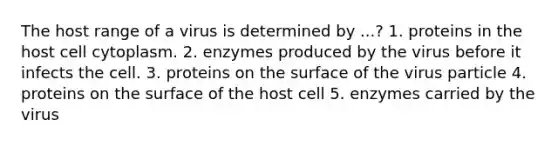 The host range of a virus is determined by ...? 1. proteins in the host cell cytoplasm. 2. enzymes produced by the virus before it infects the cell. 3. proteins on the surface of the virus particle 4. proteins on the surface of the host cell 5. enzymes carried by the virus