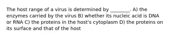 The host range of a virus is determined by ________. A) the enzymes carried by the virus B) whether its nucleic acid is DNA or RNA C) the proteins in the host's cytoplasm D) the proteins on its surface and that of the host