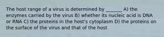 The host range of a virus is determined by _______ A) the enzymes carried by the virus B) whether its nucleic acid is DNA or RNA C) the proteins in the host's cytoplasm D) the proteins on the surface of the virus and that of the host