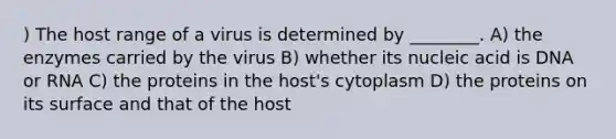 ) The host range of a virus is determined by ________. A) the enzymes carried by the virus B) whether its nucleic acid is DNA or RNA C) the proteins in the host's cytoplasm D) the proteins on its surface and that of the host