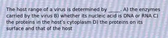 The host range of a virus is determined by _____. A) the enzymes carried by the virus B) whether its nucleic acid is DNA or RNA C) the proteins in the hostʹs cytoplasm D) the proteins on its surface and that of the host