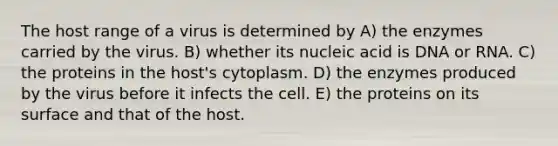 The host range of a virus is determined by A) the enzymes carried by the virus. B) whether its nucleic acid is DNA or RNA. C) the proteins in the host's cytoplasm. D) the enzymes produced by the virus before it infects the cell. E) the proteins on its surface and that of the host.