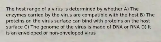 The host range of a virus is determined by whether A) The enzymes carried by the virus are compatible with the host B) The proteins on the virus surface can bind with proteins on the host surface C) The genome of the virus is made of DNA or RNA D) It is an enveloped or non-enveloped virus