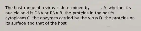 The host range of a virus is determined by _____. A. whether its nucleic acid is DNA or RNA B. the proteins in the host's cytoplasm C. the enzymes carried by the virus D. the proteins on its surface and that of the host