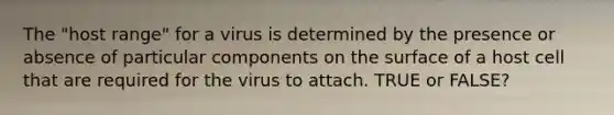 The "host range" for a virus is determined by the presence or absence of particular components on the surface of a host cell that are required for the virus to attach. TRUE or FALSE?