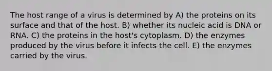 The host range of a virus is determined by A) the proteins on its surface and that of the host. B) whether its nucleic acid is DNA or RNA. C) the proteins in the host's cytoplasm. D) the enzymes produced by the virus before it infects the cell. E) the enzymes carried by the virus.