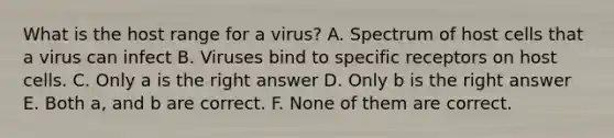 What is the host range for a virus? A. Spectrum of host cells that a virus can infect B. Viruses bind to specific receptors on host cells. C. Only a is the right answer D. Only b is the right answer E. Both a, and b are correct. F. None of them are correct.