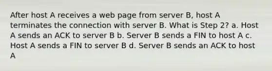 After host A receives a web page from server B, host A terminates the connection with server B. What is Step 2? a. Host A sends an ACK to server B b. Server B sends a FIN to host A c. Host A sends a FIN to server B d. Server B sends an ACK to host A