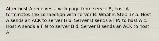 After host A receives a web page from server B, host A terminates the connection with server B. What is Step 1? a. Host A sends an ACK to server B b. Server B sends a FIN to host A c. Host A sends a FIN to server B d. Server B sends an ACK to host A