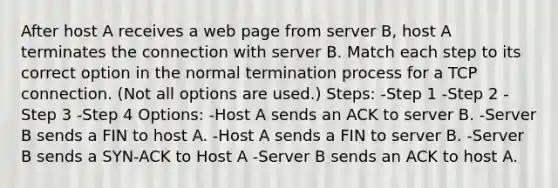 After host A receives a web page from server B, host A terminates the connection with server B. Match each step to its correct option in the normal termination process for a TCP connection. (Not all options are used.) Steps: -Step 1 -Step 2 -Step 3 -Step 4 Options: -Host A sends an ACK to server B. -Server B sends a FIN to host A. -Host A sends a FIN to server B. -Server B sends a SYN-ACK to Host A -Server B sends an ACK to host A.