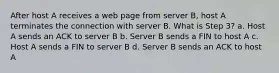 After host A receives a web page from server B, host A terminates the connection with server B. What is Step 3? a. Host A sends an ACK to server B b. Server B sends a FIN to host A c. Host A sends a FIN to server B d. Server B sends an ACK to host A