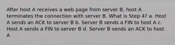 After host A receives a web page from server B, host A terminates the connection with server B. What is Step 4? a. Host A sends an ACK to server B b. Server B sends a FIN to host A c. Host A sends a FIN to server B d. Server B sends an ACK to host A