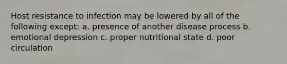 Host resistance to infection may be lowered by all of the following except: a. presence of another disease process b. emotional depression c. proper nutritional state d. poor circulation