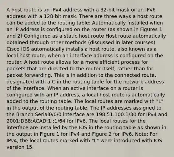 A host route is an IPv4 address with a 32-bit mask or an IPv6 address with a 128-bit mask. There are three ways a host route can be added to the routing table: Automatically installed when an IP address is configured on the router (as shown in Figures 1 and 2) Configured as a static host route Host route automatically obtained through other methods (discussed in later courses) Cisco IOS automatically installs a host route, also known as a local host route, when an interface address is configured on the router. A host route allows for a more efficient process for packets that are directed to the router itself, rather than for packet forwarding. This is in addition to the connected route, designated with a C in the routing table for the network address of the interface. When an active interface on a router is configured with an IP address, a local host route is automatically added to the routing table. The local routes are marked with "L" in the output of the routing table. The IP addresses assigned to the Branch Serial0/0/0 interface are 198.51.100.1/30 for IPv4 and 2001:DB8:ACAD:1::1/64 for IPv6. The local routes for the interface are installed by the IOS in the routing table as shown in the output in Figure 1 for IPv4 and Figure 2 for IPv6. Note: For IPv4, the local routes marked with "L" were introduced with IOS version 15.