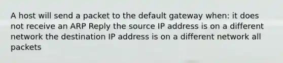 A host will send a packet to the default gateway when: it does not receive an ARP Reply the source IP address is on a different network the destination IP address is on a different network all packets