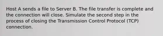 Host A sends a file to Server B. The file transfer is complete and the connection will close. Simulate the second step in the process of closing the Transmission Control Protocol (TCP) connection.