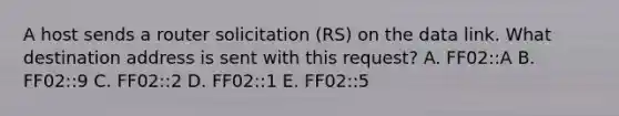 A host sends a router solicitation (RS) on the data link. What destination address is sent with this request? A. FF02::A B. FF02::9 C. FF02::2 D. FF02::1 E. FF02::5