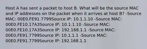 Host A has sent a packet to host B. What will be the source MAC and IP addresses on the packet when it arrives at host B? -Source MAC: 00E0.FE91.7799Source IP: 10.1.1.10 -Source MAC: 00E0.FE10.17A3Source IP: 10.1.1.10 -Source MAC: 00E0.FE10.17A3Source IP: 192.168.1.1 -Source MAC: 00E0.FE91.7799Source IP: 10.1.1.1 -Source MAC: 00E0.FE91.7799Source IP: 192.168.1.1