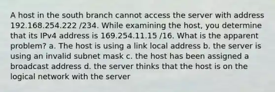 A host in the south branch cannot access the server with address 192.168.254.222 /234. While examining the host, you determine that its IPv4 address is 169.254.11.15 /16. What is the apparent problem? a. The host is using a link local address b. the server is using an invalid subnet mask c. the host has been assigned a broadcast address d. the server thinks that the host is on the logical network with the server