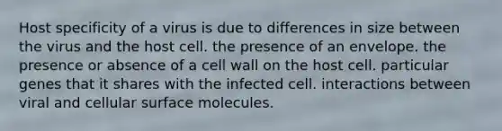 Host specificity of a virus is due to differences in size between the virus and the host cell. the presence of an envelope. the presence or absence of a cell wall on the host cell. particular genes that it shares with the infected cell. interactions between viral and cellular surface molecules.