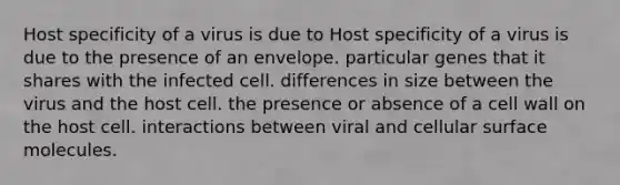 Host specificity of a virus is due to Host specificity of a virus is due to the presence of an envelope. particular genes that it shares with the infected cell. differences in size between the virus and the host cell. the presence or absence of a cell wall on the host cell. interactions between viral and cellular surface molecules.