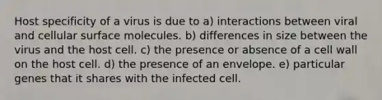 Host specificity of a virus is due to a) interactions between viral and cellular surface molecules. b) differences in size between the virus and the host cell. c) the presence or absence of a cell wall on the host cell. d) the presence of an envelope. e) particular genes that it shares with the infected cell.