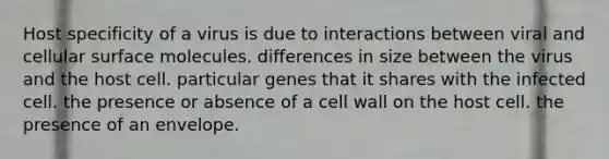 Host specificity of a virus is due to interactions between viral and cellular surface molecules. differences in size between the virus and the host cell. particular genes that it shares with the infected cell. the presence or absence of a cell wall on the host cell. the presence of an envelope.