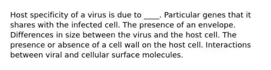 Host specificity of a virus is due to ____. Particular genes that it shares with the infected cell. The presence of an envelope. Differences in size between the virus and the host cell. The presence or absence of a cell wall on the host cell. Interactions between viral and cellular surface molecules.