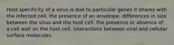 Host specificity of a virus is due to particular genes it shares with the infected cell. the presence of an envelope. differences in size between the virus and the host cell. the presence or absence of a cell wall on the host cell. interactions between viral and cellular surface molecules.