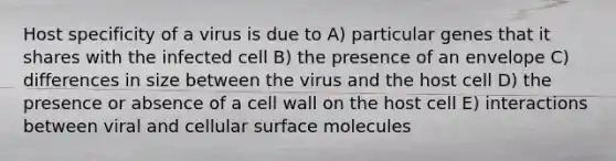 Host specificity of a virus is due to A) particular genes that it shares with the infected cell B) the presence of an envelope C) differences in size between the virus and the host cell D) the presence or absence of a cell wall on the host cell E) interactions between viral and cellular surface molecules